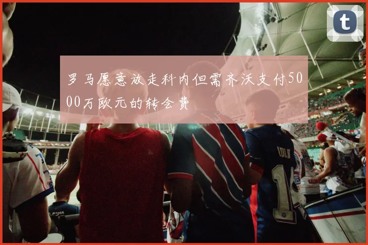 罗马愿意放走科内但需齐沃支付5000万欧元的转会费