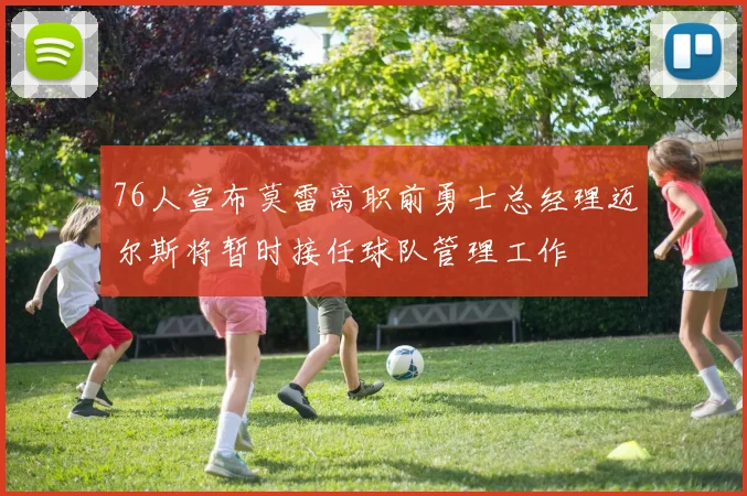 76人宣布莫雷离职前勇士总经理迈尔斯将暂时接任球队管理工作