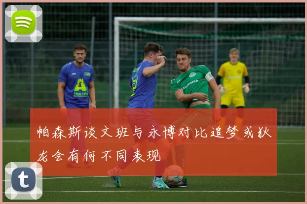 帕森斯谈文班与永博对比追梦或狄龙会有何不同表现