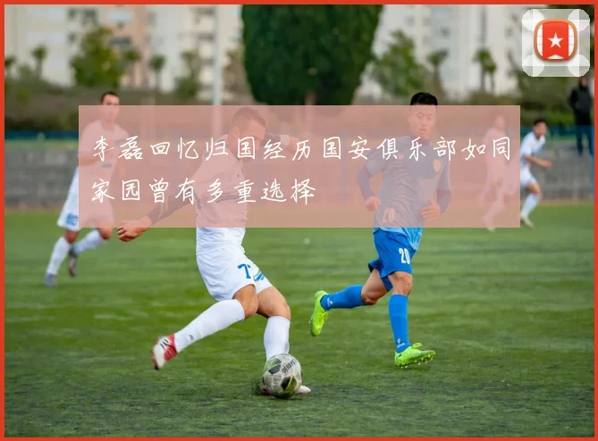 李磊回忆归国经历国安俱乐部如同家园曾有多重选择