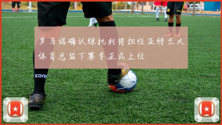 罗马诺确认琼托利将担任亚特兰大体育总监下赛季正式上任