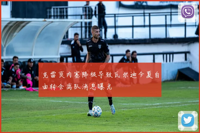 克雷莫内塞降级导致瓦尔迪今夏自由转会离队消息曝光