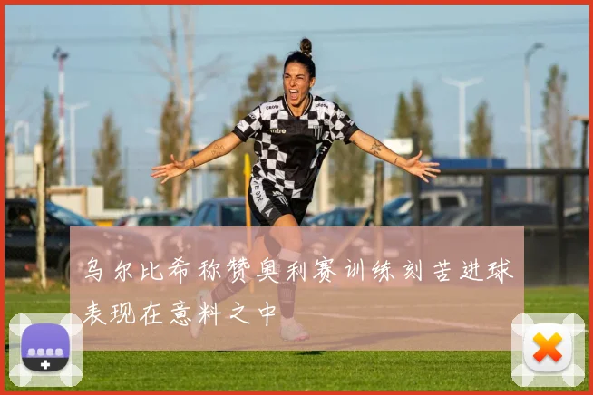 乌尔比希称赞奥利赛训练刻苦进球表现在意料之中