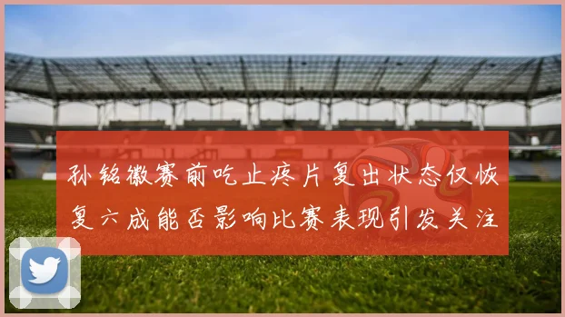 孙铭徽赛前吃止疼片复出状态仅恢复六成能否影响比赛表现引发关注
