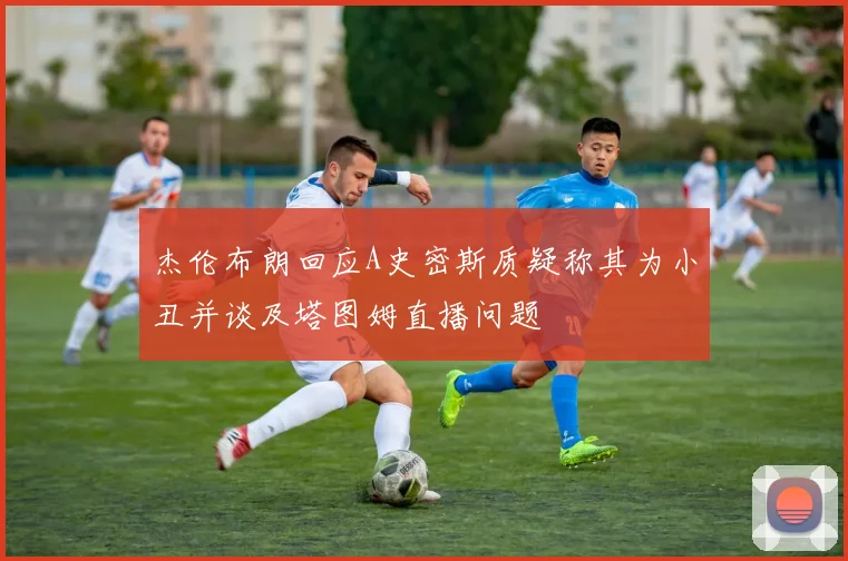 杰伦布朗回应A史密斯质疑称其为小丑并谈及塔图姆直播问题