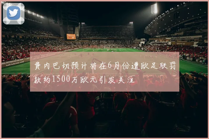 费内巴切预计将在6月份遭欧足联罚款约1500万欧元引发关注