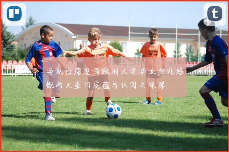 海纳出席皇马欧洲大学毕业典礼感慨两大豪门底蕴与认同之深厚